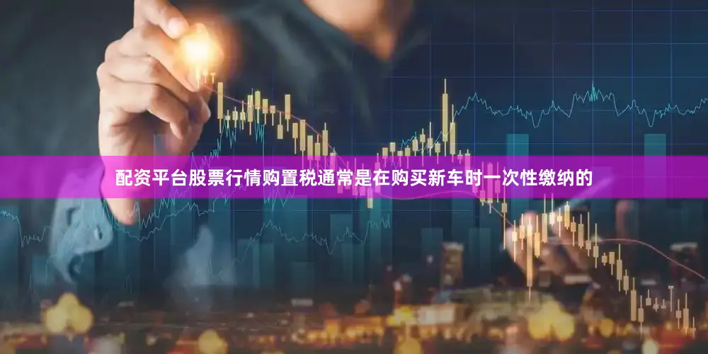 配资平台股票行情购置税通常是在购买新车时一次性缴纳的